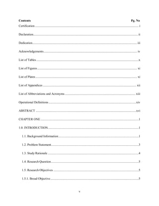 v
Contents Pg. No
Certification................................................................................................................................ i
Declaration................................................................................................................................. ii
Dedication................................................................................................................................. iii
Acknowledgements................................................................................................................... iv
List of Tables ..............................................................................................................................x
List of Figures........................................................................................................................... xi
List of Plates ............................................................................................................................. xi
List of Appendices ................................................................................................................... xii
List of Abbreviations and Acronyms ....................................................................................... xiii
Operational Definitions ............................................................................................................xiv
ABSTRACT ............................................................................................................................xvi
CHAPTER ONE.........................................................................................................................1
1.0. INTRODUCTION................................................................................................................1
1.1. Background Information...................................................................................................1
1.2. Problem Statement............................................................................................................3
1.3. Study Rationale ................................................................................................................4
1.4. Research Question............................................................................................................5
1.5. Research Objectives .........................................................................................................5
1.5.1. Broad Objective.............................................................................................................5
 