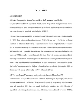 42
CHAPTER FIVE
5.0. DISCUSSION
5.1. Socio-demographics status of households in the Nyamagana Municipality
The preponderance of female respondents (67.5%) in this study reflects the higher level of interest
and responsibility for waste management showed by the female gender as reported in a qualitative
study of preference for household tasks including WM [51].
This study also revealed that a fairly large number of the respondents had primary school education
48 (40%), those with secondary education were 35 (29.2%) and just 10 (8.3%) had no formal
education, an indication of a low level of educational status. This is comparable to the work done
[52] on household knowledge of SW segregation in Urban Kampala which showed that only 30.5%
had attained primary education. Consequently, the assumption that low attained education can
cause poor WM knowledge was not the case in this study, those with primary, secondary and post-
secondary education were more homogenous in their levels of knowledge on how to manage with
respect to the regulations of Mwanza City bylaw of waste management. This could be explained
that level of education attained by the head of household have no effect in this study (p =0.19) on
the impacts with respect to knowledge of SWM at household level.
5.2. The knowledge of Nyamagana residents toward disposal of household SW
Furthermore the findings of this study does not line to the findings in Nigeria [53] that showed
high level of knowledge 254 (90%) of WM could be explained by the generally high educational
status of respondents [54] that was stated significantly associated (p=0.04). Majority of
respondents with primary education were found at home and consisted mostly of women (67.5%),
 