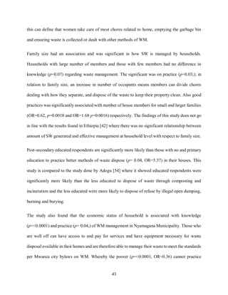 43
this can define that women take care of most chores related to home, emptying the garbage bin
and ensuring waste is collected or dealt with other methods of WM.
Family size had an association and was significant in how SW is managed by households.
Households with large number of members and those with few members had no difference in
knowledge (p=0.07) regarding waste management. The significant was on practice (p=0.03,); in
relation to family size, an increase in number of occupants means members can divide chores
dealing with how they separate, and dispose of the waste to keep their property clean. Also good
practices was significantly associated with number of house members for small and larger families
(OR=0.62, p=0.0018 and OR=1.68 p=0.0016) respectively. The findings of this study does not go
in line with the results found in Ethiopia [42] where there was no significant relationship between
amount of SW generated and effective management at household level with respect to family size.
Post-secondary educated respondents are significantly more likely than those with no and primary
education to practice better methods of waste dispose (p= 0.04, OR=5.57) in their houses. This
study is compared to the study done by Adogu [54] where it showed educated respondents were
significantly more likely than the less educated to dispose of waste through composting and
incineration and the less educated were more likely to dispose of refuse by illegal open dumping,
burning and burying.
The study also found that the economic status of household is associated with knowledge
(p=<0.0001) and practice (p= 0.04,) of WM management in Nyamagana Municipality. Those who
are well off can have access to and pay for services and have equipment necessary for waste
disposal available in their homes and are therefore able to manage their waste to meet the standards
per Mwanza city bylaws on WM. Whereby the poorer (p=<0.0001, OR=0.36) cannot practice
 