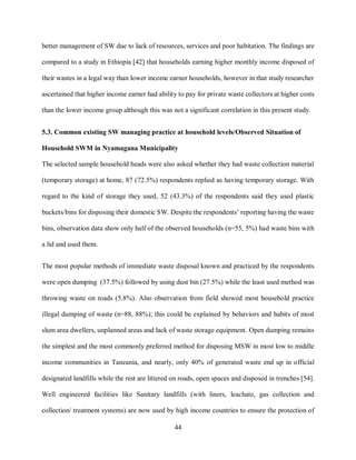 44
better management of SW due to lack of resources, services and poor habitation. The findings are
compared to a study in Ethiopia [42] that households earning higher monthly income disposed of
their wastes in a legal way than lower income earner households, however in that study researcher
ascertained that higher income earner had ability to pay for private waste collectors at higher costs
than the lower income group although this was not a significant correlation in this present study.
5.3. Common existing SW managing practice at household levels/Observed Situation of
Household SWM in Nyamagana Municipality
The selected sample household heads were also asked whether they had waste collection material
(temporary storage) at home, 87 (72.5%) respondents replied as having temporary storage. With
regard to the kind of storage they used, 52 (43.3%) of the respondents said they used plastic
buckets/bins for disposing their domestic SW. Despite the respondents’ reporting having the waste
bins, observation data show only half of the observed households (n=55, 5%) had waste bins with
a lid and used them.
The most popular methods of immediate waste disposal known and practiced by the respondents
were open dumping (37.5%) followed by using dust bin (27.5%) while the least used method was
throwing waste on roads (5.8%). Also observation from field showed most household practice
illegal dumping of waste (n=88, 88%); this could be explained by behaviors and habits of most
slum area dwellers, unplanned areas and lack of waste storage equipment. Open dumping remains
the simplest and the most commonly preferred method for disposing MSW in most low to middle
income communities in Tanzania, and nearly, only 40% of generated waste end up in official
designated landfills while the rest are littered on roads, open spaces and disposed in trenches [54].
Well engineered facilities like Sanitary landfills (with liners, leachate, gas collection and
collection/ treatment systems) are now used by high income countries to ensure the protection of
 