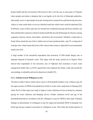 45
human health and the environment [54]; however this is not the case in most parts of Tanzania
where people can initiate a dumpsite that is not legally set by the City or Municipal authorities,
and usually occur as open dumps from pre-existing hole (created from sand burrowing activities,
valleys or water erode land or even on a blocked road) into which waste could be deposited [54].
In Mwanza, some of these open pits are located near residential housing and house members use
them and therefore represent a threat to human health like provide harbourage for diseases causing
organisms, bacteria, insects, and rodents and destroy the environment. Similarly a study done in
South Africa found that out of the 5 million tons of waste produced daily, only 5% is disposed of
in proper sites, which means that most of the waste in that country is deposited in environmentally
unsafe sites [55].
A large number of the household respondents had awareness of WM health dangers due to
improper disposal of domestic waste. This aligns with the study carried out in Nigeria which
showed that respondents in the university area of Ogbomso had awareness of poor waste
management health risks, as 82.0% agreed that waste disposal into drains, roads and around the
surroundings is unhealthy and can be disastrous to health [53].
5.3.1. Attitude toward Willingness to Pay
The data on table 9 above clearly shows most or all household members were willing to pay for
the improvements of SWM at household level which is in line with a study done in Ethiopia [42],
where 98.4% in that study were ready to improve waste collection services at homes by voluntary
paying for waste collection and dumping service. Gender, education levels and age of the
household head had no correlation with the willingness to pay for SWM in that study. Similarly
findings on determinants of willingness to pay for improved household SWM in Kampala City
found age having a negative association to willingness to pay. This study also found majority of
 