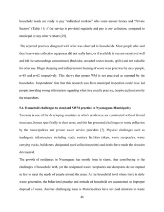 46
household heads are ready to pay “individual workers” who roam around homes and “Private
Sectors” (Table 11) if the service is provided regularly and pay is per collection, compared to
municipal or any other workers [29].
The reported practices disagreed with what was observed in households. Most people who said
they have waste collection equipment did not really have, or if available it was not monitored well
and left the surroundings contaminated (bad odor, attracted vector insects, spills) and not valuable
for other use. Illegal dumping and indiscriminate burning of waste were practices by most people,
n=88 and n=62 respectively. This shows that proper WM is not practiced as reported by the
households. Respondents’ fear that this research was from municipal inspection could have led
people providing wrong information regarding what they usually practice, despite explanations by
the researchers.
5.4. Household challenges to standard SWM practice in Nyamagana Municipality
Tanzania is one of the developing countries in which residences are constructed without formal
structures, houses specifically in slum areas, and this has presented challenges to waste collection
by the municipalities and private waste service providers [7]. Physical challenges such as
inadequate infrastructure including roads, sanitary facilities (skips, waste receptacles, waste
carrying trucks, bulldozers, designated ward collection points) and drains have made the situation
detrimental.
The growth of residences in Nyamagana has mostly been in slums, thus contributing to the
challenges of household WM, yet the designated waste receptacles and dumpsites do not expand
as fast to meet the needs of people around the areas. At the household level where there is daily
waste generation, the behavioral practice and attitude of household are accustomed to improper
disposal of waste. Another challenging issue is Municipalities have not paid attention to waste
 