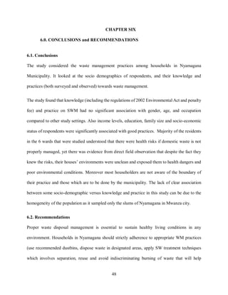 48
CHAPTER SIX
6.0. CONCLUSIONS and RECOMMENDATIONS
6.1. Conclusions
The study considered the waste management practices among households in Nyamagana
Municipality. It looked at the socio demographics of respondents, and their knowledge and
practices (both surveyed and observed) towards waste management.
The study found that knowledge (including the regulations of 2002 Environmental Act and penalty
fee) and practice on SWM had no significant association with gender, age, and occupation
compared to other study settings. Also income levels, education, family size and socio-economic
status of respondents were significantly associated with good practices. Majority of the residents
in the 6 wards that were studied understood that there were health risks if domestic waste is not
properly managed, yet there was evidence from direct field observation that despite the fact they
knew the risks, their houses’ environments were unclean and exposed them to health dangers and
poor environmental conditions. Moreover most householders are not aware of the boundary of
their practice and those which are to be done by the municipality. The lack of clear association
between some socio-demographic versus knowledge and practice in this study can be due to the
homogeneity of the population as it sampled only the slums of Nyamagana in Mwanza city.
6.2. Recommendations
Proper waste disposal management is essential to sustain healthy living conditions in any
environment. Households in Nyamagana should strictly adherence to appropriate WM practices
(use recommended dustbins, dispose waste in designated areas, apply SW treatment techniques
which involves separation, reuse and avoid indiscriminating burning of waste that will help
 