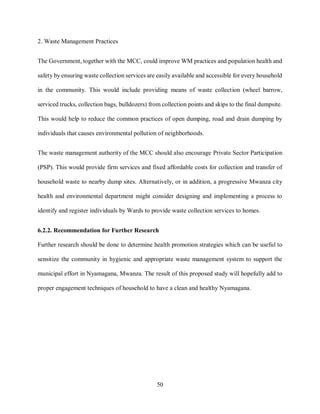 50
2. Waste Management Practices
The Government, together with the MCC, could improve WM practices and population health and
safety by ensuring waste collection services are easily available and accessible for every household
in the community. This would include providing means of waste collection (wheel barrow,
serviced trucks, collection bags, bulldozers) from collection points and skips to the final dumpsite.
This would help to reduce the common practices of open dumping, road and drain dumping by
individuals that causes environmental pollution of neighborhoods.
The waste management authority of the MCC should also encourage Private Sector Participation
(PSP). This would provide firm services and fixed affordable costs for collection and transfer of
household waste to nearby dump sites. Alternatively, or in addition, a progressive Mwanza city
health and environmental department might consider designing and implementing a process to
identify and register individuals by Wards to provide waste collection services to homes.
6.2.2. Recommendation for Further Research
Further research should be done to determine health promotion strategies which can be useful to
sensitize the community in hygienic and appropriate waste management system to support the
municipal effort in Nyamagana, Mwanza. The result of this proposed study will hopefully add to
proper engagement techniques of household to have a clean and healthy Nyamagana.
 