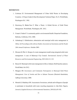 51
REFERENCES
1. Cointreau SJ. Environmental Management of Urban Solid Wastes in Developing
Countries: A Project Guide (Urban Development Technical Paper, No 5). World Bank,
Washington D.C. 1982.
2. Hoornweg D, Bhada-Tata P. What a Waste: A Global Review of Solid Waste
Management. World Bank, Washington, DC. 2012.
3. Conant J, Fadem P. A community guide to environmental health. Hesperian Foundation,
Berkeley, California, USA. 2008.
4. Achankeng E. Globalization, urbanization and municipal solid waste management in
Africa. In Proceedings of the African Studies Association of Australasia and the Pacific
26th Annual Conference. October 2003.
5. Mwanza B, Phiri A. Design of a waste management model using integrated solid waste
management: A case of Bulawayo City Council. International Journal of Water
Resources and Environmental Engineering, 2013;5(2):111-118
6. Breeze R. Municipal solid waste management in Dar es Salaam; Draft baseline analysis.
World Bank, Oct 2012.
7. Mungure JM. Governance and Community Participation in Municipal Solid Waste
Management, Case of Arusha and Dar es Salaam Tanzania (Doctoral dissertation,
Aalborg University). 2008.
8. Momoh JJ, Oladebeye DH. Assessment of awareness, attitude and willingness of people
to participate in household solid waste recycling programme in Ado-Ekiti, Nigeria.
Journal of Applied Sciences in Environmental Sanitation, 2010;5(1):93-105.
 