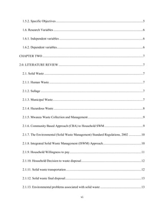 vi
1.5.2. Specific Objectives........................................................................................................5
1.6. Research Variables ...........................................................................................................6
1.6.1. Independent variables ....................................................................................................6
1.6.2. Dependent variables.......................................................................................................6
CHAPTER TWO ........................................................................................................................7
2.0. LITERATURE REVIEW.....................................................................................................7
2.1. Solid Waste ......................................................................................................................7
2.1.1. Human Waste ................................................................................................................7
2.1.2. Sullage ..........................................................................................................................7
2.1.3. Municipal Waste............................................................................................................7
2.1.4. Hazardous Waste...........................................................................................................8
2.1.5. Mwanza Waste Collection and Management..................................................................9
2.1.6. Community Based Approach (CBA) to Household SWM ..............................................9
2.1.7. The Environmental (Solid Waste Management) Standard Regulations, 2002 ...............10
2.1.8. Integrated Solid Waste Management (ISWM) Approach..............................................10
2.1.9. Household Willingness to pay......................................................................................11
2.1.10. Household Decision to waste disposal........................................................................12
2.1.11. Solid waste transportation..........................................................................................12
2.1.12. Solid waste final disposal...........................................................................................13
2.1.13. Environmental problems associated with solid waste .................................................13
 