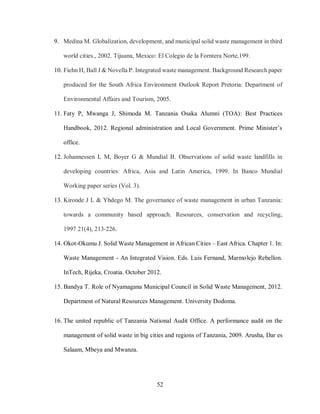52
9. Medina M. Globalization, development, and municipal solid waste management in third
world cities., 2002. Tijuana, Mexico: El Colegio de la Forntera Norte,199.
10. Fiehn H, Ball J & Novella P. Integrated waste management. Background Research paper
produced for the South Africa Environment Outlook Report Pretoria: Department of
Environmental Affairs and Tourism, 2005.
11. Faty P, Mwanga J, Shimoda M. Tanzania Osaka Alumni (TOA): Best Practices
Handbook, 2012. Regional administration and Local Government. Prime Minister’s
office.
12. Johannessen L M, Boyer G & Mundial B. Observations of solid waste landfills in
developing countries: Africa, Asia and Latin America, 1999. In Banco Mundial
Working paper series (Vol. 3).
13. Kironde J L & Yhdego M. The governance of waste management in urban Tanzania:
towards a community based approach. Resources, conservation and recycling,
1997 21(4), 213-226.
14. Okot-Okumu J. Solid Waste Management in African Cities – East Africa. Chapter 1. In:
Waste Management - An Integrated Vision. Eds. Luis Fernand, Marmolejo Rebellon.
InTech, Rijeka, Croatia. October 2012.
15. Bandya T. Role of Nyamagana Municipal Council in Solid Waste Management, 2012.
Department of Natural Resources Management. University Dodoma.
16. The united republic of Tanzania National Audit Office. A performance audit on the
management of solid waste in big cities and regions of Tanzania, 2009. Arusha, Dar es
Salaam, Mbeya and Mwanza.
 