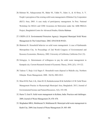 54
26. Rahman M., Salequzzaman M., Bahar M., Uddin N., Islam A., & Al Hrun, A. Y.
People’s perception of the existing solid waste management of Khulna City Corporation
(KCC) Area, 2005: A case study of participatory management. In Proc. National
Workshop for REGA and CDM Awareness & Motivation under the ADB PREGA
Project, Bangladesh Centre for Advanced Studies, Khulna Rahman
27. USEPA (U.S. Environmental Protection Agency). Integrated Municipal Solid Waste
Management In The United States: 2002. EPA530-R-99-021.
28. Bhattarai R. Household behavior on solid waste management: A case of Kathmandu
Metropolitan City. In Proceedings of 2nd World Congress of Environmental and
Resource Economists, Monterey, 2002. University of California, California (Vol. 23).
29. Niringiye, A. Determinants of willingness to pay for solid waste management in
Kampala city. Current Research Journal of Economic Theory, 2010.,2(3), 119-122.
30. Tadesse T, Ruijs A & Hagos F. Household waste disposal in Mekelle city, Northern
Ethiopia. Waste Management, 2008. 28(10), 2003-2012.
31. Mian M M, Paul, A K, Alam M. D, Rasheduzzaman M & Saifullah A S M. Solid Waste
Management Practice in Mymensingh Municipal Area, Bangladesh. 2013; Journal of
Environmental Science and Natural Resources, 5(2), 193-198.
32. Hazra T, Goel S. Solid waste management in Kolkata, India: Practices and challenges.
2009, Journal of Waste Management 29, 470–478.
33. Moghadam MRA, Mokhtarani N, Mokhtarani B. Municipal solid waste management in
Rasht City. 2009; Iran Journal of Waste Management 29, 485–489.
 