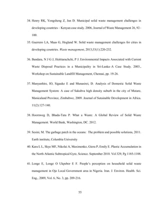 55
34. Henry RK, Yongsheng Z, Jun D. Municipal solid waste management challenges in
developing countries – Kenyan case study. 2006, Journal of Waste Management 26, 92–
100.
35. Guerrero LA, Maas G, Hogland W. Solid waste management challenges for cities in
developing countries. Waste management, 2013;33(1):220-232.
36. Bandara, N J G J, Heittiarachchi, P J. Environmental Impacts Associated with Current
Waste Disposal Practices in a Municipality in Sri-Lanka–A Case Study. 2003.,
Workshop on Sustainable Landfill Management, Chennai, pp. 19-26.
37. Manyanhire, IO, Sigauke E and Munasirei, D. Analysis of Domestic Solid Waste
Management System: A case of Sakubva high density suburb in the city of Mutare,
Manicaland Province, Zimbabwe, 2009. Journal of Sutainable Development in Africa.
11(2):127-140.
38. Hoornweg D, Bhada-Tata P. What a Waste: A Global Review of Solid Waste
Management. World Bank, Washington, DC. 2012.
39. Sesini, M. The garbage patch in the oceans: The problem and possible solutions, 2011.
Earth institute, Columbia University
40. Kara L L, Skye MF, Nikolai A, Maximenko, Giora P, Emily E. Plastic Accumulation in
the North Atlantic Subtropical Gyre, Science. September 2010. Vol 329, Pg 1185-1188.
41. Longe E, Longe O Ukpebor E F. People’s perception on household solid waste
management in Ojo Local Government area in Nigeria. Iran. J. Environ. Health. Sci.
Eng., 2009, Vol. 6, No. 3, pp. 209-216.
 
