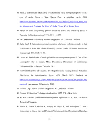 56
42. Haile A. Determinants of effective household solid waste management practices: The
case of Ambo Town – West Showa Zone, a published thesis; 2011.
http://www.academia.edu/4172058/Determinants_of_Effective_Household_Solid_Wa
ste_Management_Practices_the_Case_of_Ambo_Town_West_Showa_Zone
43. Nnkya TJ. Land use planning practice under the public land ownership policy in
Tanzania. Habitat International. 1998;23(1):135-155
44. MCC (Mwanza City Council). Mwanza city profile. 2011, Mwanza Tanzania
45. Agha, Salah R. Optimizing routing of municipal solid waste collection vehicles in Deir
El-Balah-Gaza Strip. The Islamic University Journal (Series of Natural Studies and
Engineering). 2006:14(2): 75-89.
46. Lyeme AH. Optimization of municipal solid waste management system- A Case of Ilala
Municipality, Dar es Salaam. M.Sc. Dissertation, Department of Mathematics,
University of Dar es Salaam, Tanzania, 2011
47. The United Republic of Tanzania. 2012 Population and Housing Census, Population
Distribution by Administrative Areas; p173. March 2013. Available at:
http://www.kilimanjaro.go.tz/29%20March%202013(8)%20Census%20General%20R
eport.pdf. Last accessed 28 September 2015.
48. Mwanza City Council. Mwanza city profile. 2013, Mwanza Tanzania.
49. Cochran W, Sampling Techniques, third edition, 1977. Wiley, New York.
50. Act EM. Tanzania - environmental management regulations ACT, 2014. The United
Republic of Tanzania.
51. Hewitt B, Baxter J, Givans S, Murphy M, Myers P, and Meiklejohn C. Men's
Engagement in Shared Care and Domestic Work in Australia. Department of Families,
 