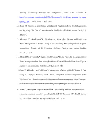 57
Housing, Community Services and Indigenous Affairs, 2011. Vailable at:
https://www.dss.gov.au/sites/default/files/documents/05_2012/men_engaged_in_share
d_care_1.pdf. Last accessed 28 Sept 2015.
52. Banga M. Household Knowledge, Attitudes and Practices in Solid Waste Segregation
and Recycling: The Case of Urban Kampala. Zambia Social Science Journal . 2011;2(1).
Article 4.
53. Adeyemo FO, Oyadiran GOG, Afemikhe JA. Knowledge, Attitude and Practice on
Waste Management of People Living in the University Area of Ogbomoso, Nigeria.
International Journal of Environment, Ecology, Family, and Urban Studies.
2013;3(2):51-56.
54. Adogu POU, Uwakwe KA, Egenti NB, Okwuoha AP, and Nkwocha IB. Assessment of
Waste Management Practices among Residents of Owerri Municipal Imo State Nigeria.
Journal of Environmental Protection. 2015;6(5):446-456.
55. Ogola JS, Chimuka L and Tshivhase S. Management of Municipal Solid Wastes: A Case
Study in Limpopo Province, South Africa, Integrated Waste Management. 2011;
Vol.I.http://www.intechopen.com/books/integratedwastemanagementvolumei/manage
ment-of-municipal-solid-wastes-a-case-study-in-limpopo-province-south-africa.
56. Nattey C, Masanja H, Klipstein-Grobusch K. Relationship between household socio-
economic status and under five mortality in Rufiji DSS, Tanzania. Glob Health Action
2013, 6: 19278 - http://dx.doi.org/10.3402/gha.v6i0.19278.
 