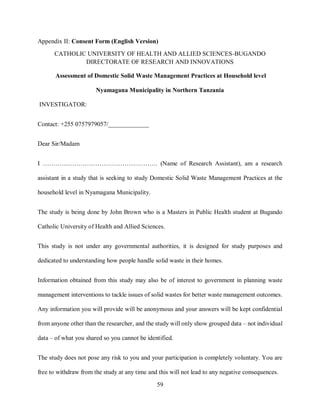 59
Appendix II: Consent Form (English Version)
CATHOLIC UNIVERSITY OF HEALTH AND ALLIED SCIENCES-BUGANDO
DIRECTORATE OF RESEARCH AND INNOVATIONS
Assessment of Domestic Solid Waste Management Practices at Household level
Nyamagana Municipality in Northern Tanzania
INVESTIGATOR:
Contact: +255 0757979057/_____________
Dear Sir/Madam
I ………………………………………………. (Name of Research Assistant), am a research
assistant in a study that is seeking to study Domestic Solid Waste Management Practices at the
household level in Nyamagana Municipality.
The study is being done by John Brown who is a Masters in Public Health student at Bugando
Catholic University of Health and Allied Sciences.
This study is not under any governmental authorities, it is designed for study purposes and
dedicated to understanding how people handle solid waste in their homes.
Information obtained from this study may also be of interest to government in planning waste
management interventions to tackle issues of solid wastes for better waste management outcomes.
Any information you will provide will be anonymous and your answers will be kept confidential
from anyone other than the researcher, and the study will only show grouped data – not individual
data – of what you shared so you cannot be identified.
The study does not pose any risk to you and your participation is completely voluntary. You are
free to withdraw from the study at any time and this will not lead to any negative consequences.
 