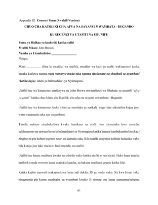 61
Appendix III: Consent Form (Swahili Version)
CHUO CHA KATOLIKI CHA AFYA NA SAYANSI MWAMBATA –BUGANDO
KURUGENZI YA UTAFITI NA UBUNIFU
Fomu ya Ridhaa ya kushiriki katika tafiti
Mtafiti Mkuu: John Brown
Namba ya Utambulisho: ________________
Ndugu;
Mimi…………… (Jina la msaidizi wa utafiti), msaidizi wa kazi ya utafiti wakisanyasi katika
kutaka kuelewa namna watu wanavyo mudu taka ngumu zitokanazo na shughuli za nyumbani
(katika kaya), ndani ya halmashauri ya Nyamagana.
Utafiti huu wa kimasomo unafanywa na John Brown mwanafunzi wa Shahada ya uzamili “afya
ya jamii” katika chuo kikuu cha Katoliki cha afya na sayansi mwambata –Bugando.
Utafiti huu wa kimasomo hauko chini ya mamlaka ya serikali, lengo lake nikutafuta kujua jinsi
watu wanamudu taka zao majumbani.
Taarifa ambazo zitachukuliwa kwako kutokana na utafiti huu zitatumika kwa manufaa
yakimasomo na zaweza kuvutia halmashauri ya Nyamagana katika kupata kumbukumbu kwa kazi
zingine na pia kubuni nyenzo nzuri za kumudu taka. Kila taarifa utayotoa italinda huhusika wako
bila kutaja jina lako mwanzo hadi mwisho wa utafiti.
Utafiti huu hauna madhara kwako na ushiriki wako katika utafiti ni wa hiyari. Huko huru kuacha
kushiriki muda wowote kama utajiskia kuacha, na hakuna madhara yoyote katika hilo.
Katika kujibu maswali utakayoulizwa haita zidi dakika 30 ya muda wako. Na kwa hiyari yako
ningependa pia kuona mazingira ya nyumbani kwako ili niweze ona kama unanamna/sehemu
 