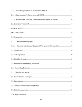 vii
2.1.14. Household perception on effectiveness of SWM ........................................................14
2.1.15. Determinants of effective household SWM................................................................15
2.1.16. Municipal SW collection, transportation and disposal in Tanzania .............................16
2.2. Conceptual Framework...................................................................................................17
CHAPTER THREE...................................................................................................................19
3.0 METHODOLOGY..............................................................................................................19
3.1. Study setting...................................................................................................................19
3.1.1. Study area Demography ..........................................................................................19
3.1.2. Economic activities and the current WM system in Mwanza City............................19
3.2. Study design...................................................................................................................20
3.3 Study population .............................................................................................................20
3.4. Eligibility Criteria...........................................................................................................20
3.5. Sample Size and Sampling Procedures............................................................................21
3.5.1 Sample Size Estimation ................................................................................................21
3.5.2. Sampling procedures ...................................................................................................22
3.6. Data Collection Techniques............................................................................................22
3.7. Data analysis ..................................................................................................................23
3.8. Quality Assurance and Quality Control...........................................................................23
3.9. Ethical considerations.....................................................................................................24
3.10. Study Limitations .........................................................................................................25
 