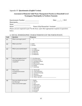 63
Appendix IV: Questionnaire (English Version)
Assessment of Domestic Solid Waste Management Practices at Household Level
Nyamagana Municipality in Northern Tanzania
Questionnaire Number: _________________ Date: ____/__ / 2015
Municipality__________________________
Ward: ____________________
Street: _____________________ Name of the Researcher/ Assistant: __________________
Please you are required to put in the box [ ] for their appropriate response in questions
below.
A. SOCIAL DEMOGRAPHIC CHARACTERISTICS OF THE PARTICIPANTS
Code Question Response
A1 What is your age in years? [ ]
A2 What is your Sex? [ ] male
[ ] female
A3 What is your marital status? [ ] 1. Single
[ ] 2. Cohabiting
[ ] 3. Married
[ ] 4. Divorced
[ ] 5. Widowed
A4 What is the highest level of
schooling that you have
completed?
[ ] 1. No Education
[ ] 2. Primary School
[ ] 3. Secondary School
[ ] 4. High School
[ ] 5. Vocational Training
[ ] 6. College
[ ] 7. University
A5 What is your
occupational/economic
activity?
[ ] 1. House wife
[ ] 2. Crop Cultivation
[ ] 3. Livestock keeping
[ ] 4. Business
[ ] 5. Government job
[ ] 6. Others, specify:________________________________
A6 Does your family own any of
the following?
Please check all that apply:
[ ] 1.Radio
[ ] 2. Bicycle
[ ] 3. Car
[ ] 4. Motorcycle
[ ] 5. Television set
[ ] 6. Solar power
[ ] 7. Electricity
[ ] 8. Livestock
[ ] 9. Tractor
 