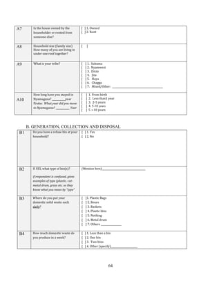 64
A7 Is the house owned by the
householder or rented from
someone else?
[ ] 1. Owned
[ ] 2. Rent
A8 Household size (family size)
How many of you are living in
under one roof together?
[ ]
A9 What is your tribe? [ ] 1. Sukuma
[ ] 2. Nyamwezi
[ ] 3. Zinza
[ ] 4. Jita
[ ] 5. Haya
[ ] 6. Chagga
[ ] 7. Mixed/Other: __________________________________________
A10
How long have you stayed in
Nyamagana? ___________year
Probe: What year did you move
to Nyamagana? ___________ Year
[ ] 1. From birth
[ ] 2. Less than1 year
[ ] 3. 2-5 years
[ ] 4. 5-10 years
[ ] 5 .>10 years
B. GENERATION, COLLECTION AND DISPOSAL
B1 Do you have a refuse bin at your
household?
[ ] 1. Yes
[ ] 2, No
B2 If YES, what type of bin(s)?
if respondent is confused, gives
examples of type (plastic, cut-
metal drum, grass etc. so they
know what you mean by “type”
(Mention here)____________________________________
B3 Where do you put your
domestic solid waste each
daily?
[ ]1. Plastic Bags
[ ] 2. Boxes
[ ] 3. Baskets
[ ] 4. Plastic bins
[ ] 5. Nothing
[ ] 6. Metal drum
[ ] 7. Others _________________
B4 How much domestic waste do
you produce in a week?
[ ] 1. Less than a bin
[ ] 2. One bin
[ ] 3. Two bins
[ ] 4. Other (specify)______________________
 
