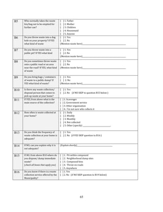 65
B5 Who normally takes the waste
bin/bag out to be emptied for
further use?
[ ] 1. Father
[ ] 2. Mother
[ ] 3. Children
[ ] 4. Housemaid
[ ] 5. Anyone
B6 Do you throw waste into a dug
hole on your property? If YES
what kind of waste
[ ] 1. Yes
[ ] 2. No
(Mention waste here)_________________________________________________
B7 Do you throw waste into a
public pit? If YES what kind
[ ] 1. Yes
[ ] 2. No
(Mention waste here)_________________________________________________
B8 Do you sometimes throw waste
onto a public road or an area
near the road? If YES, what kind
of waste
[ ] 1. Yes
[ ] 2. No
(Mention waste here)_________________________________________________
B9 Do you bring bags / containers
of waste to a public dump? If
YES what kind of waste?
[ ] 1. Yes
[ ] 2. No
(Mention waste here)_________________________________________________
B10 Is there any waste collection/
disposal person that comes to
pick up waste at your home?
[ ] 1. Yes
[ ] 2. No (if NO SKIP to question B15 below )
B11 If YES, from above what is the
main source of the collection?
[ ] 1. Scavenger
[ ] 2. Government service
[ ] 3. Other organization
[ ] 4. I’m not sure who collects it
B12 How often is waste collected at
your home?
[ ] 1. Daily
[ ] 2. Weekly
[ ] 3. Monthly
[ ] 4. Not collected
[ ] 5. Other (specify) _______________________________.
B13 Do you think the frequency of
waste collection at your home is
adequate?
[ ] 1. Yes
[ ] 2. No (if YES SKIP question to B16 )
B14 If NO, can you explain why it is
not adequate?
(Explain shortly)________________________________________
B15 If NO, from above B10 where do
you dispose/ dump immediate
waste?
(check all boxes that apply you)
[ ] 1. Pit within compound
[ ] 2. Neighborhood dump sites
[ ] 3. Compound bins
[ ] 4. Throw on roads
[ ] 5. Anywhere
B16 Do you know if there is a waste
collection service offered by the
Municipality?
[ ] 1. Yes
[ ] 2. No (if NO SKIP question to B19 below)
 