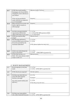 66
B17 If YES, How much (tariff) is
Nyamagana city Council (NCC)
charging for waste collection at
your homes?
Is the cost you provide for
waste collection too expensive
or is it reasonable?
(Mention tariff in Tsh here)______________________
(Explain)_________________________________
B18 What amount do you prefer and
think is right for anyone to
afford paying?
(Explain)________________________________________
B19 Are there non-governmental
organizations (NGOs) that
collect solid waste in your area?
[ ] 1. Yes
[ ] 2. No (if NO, SKIP question to B22)
[ ] 3. I don’t know
B20 If YES, how much do they
charge?
(Mention here)___________________________________
B21 Does the type and level of
service by NGOs vary at all from
the service provided by the
municipal authorities?
[ ] 1. Yes
[ ] 2. No
If YES, please explain how they vary__________________________________________
B22 Is there any waste/dump site
close to your home?
[ ] 1. Yes
[ ] 2. No (if NO, SKIP to question C1)
B23 If YES, how far away is it?
Probe: How many minutes would
it take to walk to it?
(Mention here)__________________________________
C. WASTE MANAGEMENT
C1 Do you separate or sort your
waste
[ ] 1. Yes
[ ] 2. No (if NO, SKIP to question C3)
C2 If YES, why do you separate? (shortly explain)_____________________________
C3 Are there any items that you
reuse after their primary
function is through?
(E.g. boxes, plastic bottles, food
peels etc.)
[ ] 1. Yes
Examples: _____________________________________
[ ] 2. No
If YES, Please describe how___________________________________________________
C4 Are there any waste pickers
who collect materials from your
[ ] 1. Yes
[ ] 2. No (if NO, SKIP to question C6)
 