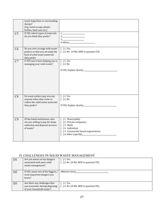 67
waste bags/bins or surrounding
dumps?
(E.g. metal scraps, plastic
bottles, food cans etc.)
C5 If YES, which types of materials
do you think they prefer?
1._________________________
2._________________________
3.________________________
4 others_____________________________
C6 Do you ever arrange with waste
pickers so that you set aside the
kind of solid waste materials
they prefer
[ ] 1. Yes
[ ] 2. No (if NO, SKIP to question C9)
C7 If YES, has it been helping you in
managing your solid waste?
[ ] 1. Yes
[ ] 2. No
If YES, Explain shortly, _____________________________________
C8 Do waste pickers pay you any
amount when they come to
collect the solid waste materials
they prefer?
[ ] 1. Yes
[ ] 2. No
If YES, Explain shortly, ____________________________________
C9 Of the listed institutions, who
are you willing to pay for home
collection and disposal services
of waste?
[ ] 1. Municipality
[ ] 2. Private companies
[ ] 3. NGOs
[ ] 4. Individual
[ ] 5. Community based organizations
[ ] 6. Other (specify)______________________________________
D. CHALLENGES IN SOLID WASTE MANAGEMENT
D1 Are you aware of any dangers
associated with poor solid
waste management?
[ ] 1. Yes
[ ] 2. No (if NO, SKIP to question D3)
D2 If YES, name two of the biggest /
most important dangers you
know?
(Mention here)_____________________________________
D3 Are there any challenges that
you encounter during disposing
of your household waste’?
[ ] 1. Yes
[ ] 2. No (if NO, SKIP to question D5)
 