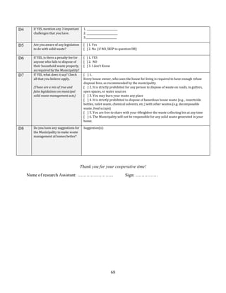 68
D4 If YES, mention any 3 important
challenges that you have.
1. _________________________
2. _________________________
3._________________________
D5 Are you aware of any legislation
to do with solid waste?
[ ] 1. Yes
[ ] 2. No (if NO, SKIP to question D8)
D6 If YES, is there a penalty fee for
anyone who fails to dispose of
their household waste properly,
as required by the Municipality?
[ ] 1. YES
[ ] 2. NO
[ ] 3. I don’t Know
D7 If YES, what does it say? Check
all that you believe apply.
(These are a mix of true and
false legislations on municipal
solid waste management acts)
[ ] 1.
Every house owner, who uses the house for living is required to have enough refuse
disposal bins, as recommended by the municipality
[ ] 2. It is strictly prohibited for any person to dispose of waste on roads, in gutters,
open spaces, or water sources
[ ] 3. You may burn your waste any place
[ ] 4. It is strictly prohibited to dispose of hazardous house waste (e.g. , insecticide
bottles, toilet waste, chemical solvents, etc.) with other wastes (e.g. decomposable
waste, food scraps)
[ ] 5. You are free to share with your 68eighbor the waste collecting bin at any time
[ ] 6. The Municipality will not be responsible for any solid waste generated in your
home.
D8 Do you have any suggestions for
the Municipality to make waste
management at homes better?
Suggestion(s):
Thank you for your cooperative time!
Name of research Assistant: …………………… Sign: ……………
 
