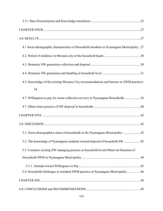 viii
3.11. Data Dissemination and Knowledge translation ............................................................25
CHAPTER FOUR.....................................................................................................................27
4.0. RESULTS..........................................................................................................................27
4.1 Socio-demographic characteristics of Household members in Nyamagana Municipality..27
4.2. Period of residence in Mwanza city of the household heads ............................................30
4.3. Domestic SW generation collection and disposal............................................................30
4.4. Domestic SW generation and handling at household level ..............................................31
4.5. Knowledge of the existing Mwanza City recommendations and barriers to SWM practices
34
4.7. Willingness to pay for waste collection services in Nyamagana Households ...................38
4.7. Observation practice of SW disposal in households ........................................................40
CHAPTER FIVE ......................................................................................................................42
5.0. DISCUSSION....................................................................................................................42
5.1. Socio-demographics status of households in the Nyamagana Municipality .....................42
5.2. The knowledge of Nyamagana residents toward disposal of household SW ....................42
5.3. Common existing SW managing practice at household levels/Observed Situation of
Household SWM in Nyamagana Municipality.......................................................................44
5.3.1. Attitude toward Willingness to Pay..........................................................................45
5.4. Household challenges to standard SWM practice in Nyamagana Municipality................46
CHAPTER SIX.........................................................................................................................48
6.0. CONCLUSIONS and RECOMMENDATIONS .................................................................48
 