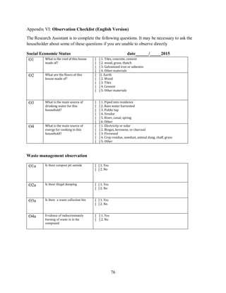 76
Appendix VI: Observation Checklist (English Version)
The Research Assistant is to complete the following questions. It may be necessary to ask the
householder about some of these questions if you are unable to observe directly
Social Economic Status date______/_____2015
O1 What is the roof of this house
made of?
[ ] 1. Tiles, concrete, cement
[ ] 2. wood, grass, thatch
[ ] 3. Galvanized iron or asbestos
[ ] 4. Other materials
O2 What are the floors of this
house made of?
[ ]1. Earth
[ ] 2. Wood
[ ] 3. Tiles
[ ] 4. Cement
[ ] 5. Other materials
O3 What is the main source of
drinking water for this
household?
[ ] 1. Piped into residence
[ ] 2. Rain water harvested
[ ] 3. Public tap
[ ] 4. Vendor
[ ] 5. River, canal, spring
[ ] 6. Other
O4 What is the main source of
energy for cooking in this
household?
[ ] 1. Electricity or solar
[ ] 2. Biogas, kerosene, or charcoal
[ ] 3. Firewood
[ ] 4. Crop residue, sawdust, animal dung, chaff, grass
[ ] 5. Other
Waste management observation
O1a Is there compost pit outside [ ] 1. Yes
[ ] 2. No
O2a Is there illegal dumping [ ] 1. Yes
[ ] 2. No
O3a Is there a waste collection bin [ ] 1. Yes
[ ] 2. No
O4a Evidence of indiscriminately
burning of waste in in the
compound
[ ] 1. Yes
[ ] 2. No
 