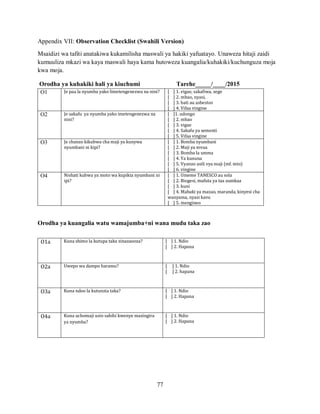 77
Appendix VII: Observation Checklist (Swahili Version)
Msaidizi wa tafiti anatakiwa kukamilisha maswali ya hakiki yafuatayo. Unaweza hitaji zaidi
kumuuliza mkazi wa kaya maswali haya kama hutoweza kuangalia/kuhakiki/kuchunguza moja
kwa moja.
Orodha ya kuhakiki hali ya kiuchumi Tarehe_____/____/2015
O1 Je paa la nyumba yako limetengenezwa na nini? [ ] 1. vigae, sakafiwa, zege
[ ] 2. mbao, nyasi,
[ ] 3. bati au asbestos
[ ] 4. Vifaa vingine
O2 Je sakafu ya nyumba yako imetengenezwa na
nini?
[ ]1. udongo
[ ] 2. mbao
[ ] 3. vigae
[ ] 4. Sakafu ya sementi
[ ] 5. Vifaa vingine
O3 Je chanzo kikubwa cha maji ya kunywa
nyumbani ni kipi?
[ ] 1. Bomba nyumbani
[ ] 2. Maji ya mvua
[ ] 3. Bomba la umma
[ ] 4. Ya kununa
[ ] 5. Vyanzo asili vya maji (mf. mto)
[ ] 6. vingine
O4 Nishati kubwa ya moto wa kupikia nyumbani ni
ipi?
[ ] 1. Umeme TANESCO au sola
[ ] 2. Biogesi, mafuta ya taa aumkaa
[ ] 3. kuni
[ ] 4. Mabaki ya mazao, maranda, kinyesi cha
wanyama, nyasi kavu
[ ] 5. mengineo
Orodha ya kuangalia watu wamajumba+ni wana mudu taka zao
O1a Kuna shimo la kutupa taka zinazaooza? [ ] 1. Ndio
[ ] 2. Hapana
O2a Uwepo wa dampo haramu? [ ] 1. Ndio
[ ] 2. hapana
O3a Kuna ndoo la kutunzia taka? [ ] 1. Ndio
[ ] 2. Hapana
O4a Kuna uchomaji usio sahihi kwenye mazingira
ya nyumba?
[ ] 1. Ndio
[ ] 2. Hapana
 