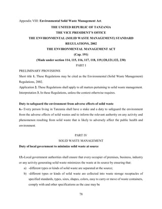 78
Appendix VIII: Environmental Solid Waste Management Act.
THE UNITED REPUBLIC OF TANZANIA
THE VICE PRESIDENT’S OFFICE
THE ENVIRONMENTAL (SOLID WASTE MANAGEMENT) STANDARD
REGULATIONS, 2002
THE ENVIRONMENTAL MANAGEMENT ACT
(Cap. 191)
(Made under section 114, 115, 116, 117, 118, 119,120,121,122, 230)
PART I
PRELIMINARY PROVISIONS
Short title 1. These Regulations may be cited as the Environmental (Solid Waste Management)
Regulations, 2002.
Application 2. These Regulations shall apply to all matters pertaining to solid waste management.
Interpretation 3. In these Regulations, unless the context otherwise requires.
Duty to safeguard the environment from adverse effects of solid waste
6.- Every person living in Tanzania shall have a stake and a duty to safeguard the environment
from the adverse effects of solid wastes and to inform the relevant authority on any activity and
phenomenon resulting from solid waste that is likely to adversely affect the public health and
environment.
PART IV
SOLID WASTE MANAGEMENT
Duty of local government to minimize solid waste at source
13.-Local government authorities shall ensure that every occupier of premises, business, industry
or any activity generating solid waste minimizes the waste at its source by ensuring that:
a) -different types or kinds of solid waste are separated at the source;
b) -different types or kinds of solid waste are collected into waste storage receptacles of
specified standards, types, sizes, shapes, colors, easy to carry or move of waste containers,
comply with and other specifications as the case may be
 
