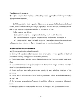 79
Use of approved receptacles
15. - (1) the occupier of any premises shall be obliged to use approved receptacles by Council or
local government authority;
(2) Without prejudice to sub-regulation [1], approved receptacles shall include standard metal
dustbin, plastic standard dustbin, plastic bags, papers bags, standard litter bins, standard containers
or skips and any other recommended receptacles ideal for the locality.
(3) The occupier who fails to-
(a) Keep and use approved receptacles for holding waste prior to disposal;
(b) Ensure that reusable receptacle is kept clean and maintained in good repair; or
(c) Ensure that each waste receptacle is used in a way which protects the contents from
spillage, rain, storm water, birds, flies or other pests and vermin commits an offence.
Duty to respect waste collection times
16.-(1) - An occupier of premises/house shall:
(a) Comply with such days and approximate times for collection of waste specified by the local
government authority having jurisdiction over the premises;
(b) Ensure that waste not collected as prescribed under paragraph (a) does not remain in the public
place
(c) Ensure that an approved receptacle complies with the maximum weight limitations prescribed
by the local government authority
(d) Ensure sufficient approved receptacles are provided to serve all of the occupants of that
premises;
(e) Ensure that no undue accumulation of waste is permitted to remain in or about that building
premises; and
(f) Not permit any accumulation of waste to be unsightly, offensive, a nuisance or injurious to
health.
(2)- Every occupier who contravenes the provisions of sub regulation [1] commits an offence.
 