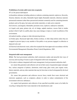80
Prohibitions of certain solid wastes into receptacles
17.-(1) No person shall deposit
(a) hazardous substance including asbestos or asbestos containing material, explosives, fireworks,
firearms, batteries, hot ashes, flammable liquid, highly flammable materials, infectious material,
pressurized containers (other than a pressurized container commonly used for containing domestic
products such as fly spray, hair spray and similar materials), or radio-active material;
(b) Corrosive, carcinogenic; flammable; persistent; toxic; explosive; radioactive materials;
(c) Liquid, acid, paint, printers ink, oil, oil sludge, asphalt emulsion, viscous fluid or similar
product which if spilt in a public place may cause damage or injury or result in pollution of the
environment;
(d) medical needles, syringes or other skin piercing devices;
(e) broken glass, fluorescent light tubes, broken crockery, or other sharp articles unless they are
wrapped to prevent injury to any member of the public or any persons engaged in collection or
disposal work; and
(f) Electrical and electronic waste, unless the receptacle has been approved in accordance with the
Environmental Management (Hazardous Waste Control) Regulations, 2002.
Integrated solid waste management
25-(1). The local government authorities shall commission studies and prescribe best ways of
recovery and recycling of wastes as part of integrated solid waste management.
(2) In order to enhance integrated solid waste management, local government authorities shall -
(a)- ensure that generators and collectors sort out at their source of generation paper and paper
box, various categories of plastics, aluminium, metal scrap, glass waste, pure organic waste,
battery materials, and any other materials that may be from time to time be designated by the local
governments;
(b)- ensure that generators and collectors recover heavy metals from waste electrical and
electronic equipment, such as computers, phones in order to reduce contamination of the
environment with toxic substances;
(c)- require local generators and collectors of any specified recyclable waste to be liable for
recycling or taking back their waste materials to the manufacturers; and
 