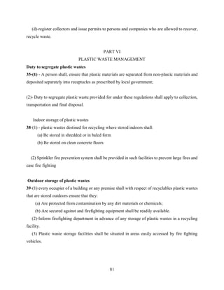81
(d)-register collectors and issue permits to persons and companies who are allowed to recover,
recycle waste.
PART VI
PLASTIC WASTE MANAGEMENT
Duty to segregate plastic wastes
35-(1) - A person shall, ensure that plastic materials are separated from non-plastic materials and
deposited separately into receptacles as prescribed by local government;
(2)- Duty to segregate plastic waste provided for under these regulations shall apply to collection,
transportation and final disposal.
Indoor storage of plastic wastes
38-(1) - plastic wastes destined for recycling where stored indoors shall:
(a) Be stored in shredded or in baled form
(b) Be stored on clean concrete floors
(2) Sprinkler fire prevention system shall be provided in such facilities to prevent large fires and
ease fire fighting
Outdoor storage of plastic wastes
39-(1) every occupier of a building or any premise shall with respect of recyclables plastic wastes
that are stored outdoors ensure that they:
(a) Are protected from contamination by any dirt materials or chemicals;
(b) Are secured against and firefighting equipment shall be readily available.
(2)-Inform firefighting department in advance of any storage of plastic wastes in a recycling
facility.
(3) Plastic waste storage facilities shall be situated in areas easily accessed by fire fighting
vehicles.
 