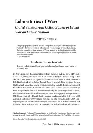 Laboratories of War:

United States-Israeli Collaboration in Urban
War and Securitization	
Stephen Graham
The geography of occupation has thus completed a 90-degree turn: the imaginary
“Orient”—the exotic object of colonization—was no longer beyond the horizon,
but now under the vertical tyranny of Western airborne civilization that remotely
managed its most sophisticated and advanced technological platforms, sensors
and munitions above.
– Eyal Weizman1

Introduction: Learning From Jenin
In America, Palestine and Israel are regarded as local, not foreign policy, matters.
– Edward Said2

In April 2002, in a dramatic shift in strategy, the Israeli Defense Force (IDF) bulldozed a 40,000 square-meter area in the center of the Jenin refugee camp in the
Northern West Bank. A UN report (2002) estimated that some 52 Palestinians were
killed in the attack, about half of them civilians. In a detailed investigation, Human
Rights Watch found that several civilians, including a disabled man, were crushed
to death in their homes, because Israeli forces failed to allow relatives time to help
them escape; others were used as human shields by the advancing Israelis. In Jenin,
Operation Defensive Shield, which involved major military operations against other
Palestinian cities, left 140 multi-family housing blocks completely destroyed, 1,500
damaged, and some 4,000 residents homeless out of a population of 14,000. During the operation, lesser demolitions were also carried out in Nablus, Hebron, and
Ramallah. Destruction of material infrastructure and cultural and administrative

Stephen Graham is Professor of Cities and Society at the School of Architecture, Planning and Landscape at Newcastle University, UK. He is the author of Cities Under Siege: The New Military Urbanism.
Brown Journal of World Affairs, Copyright © 2010
Fall / Winter 2010

volume xvii, issue i

35

 
