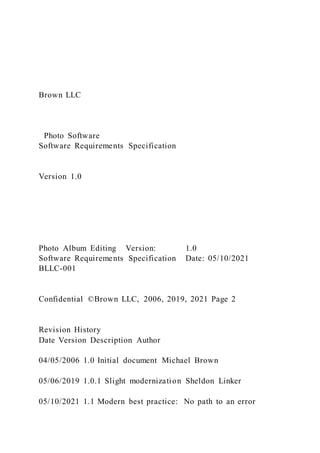 Brown LLC
Photo Software
Software Requirements Specification
Version 1.0
Photo Album Editing Version: 1.0
Software Requirements Specification Date: 05/10/2021
BLLC-001
Confidential ©Brown LLC, 2006, 2019, 2021 Page 2
Revision History
Date Version Description Author
04/05/2006 1.0 Initial document Michael Brown
05/06/2019 1.0.1 Slight modernization Sheldon Linker
05/10/2021 1.1 Modern best practice: No path to an error
 