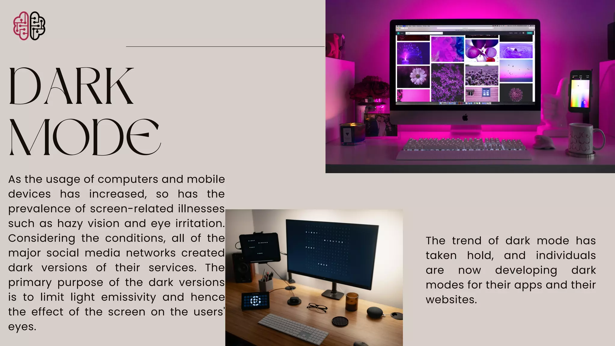 DARK
MODE
As the usage of computers and mobile
devices has increased, so has the
prevalence of screen-related illnesses
such as hazy vision and eye irritation.
Considering the conditions, all of the
major social media networks created
dark versions of their services. The
primary purpose of the dark versions
is to limit light emissivity and hence
the effect of the screen on the users'
eyes.
The trend of dark mode has
taken hold, and individuals
are now developing dark
modes for their apps and their
websites.
 