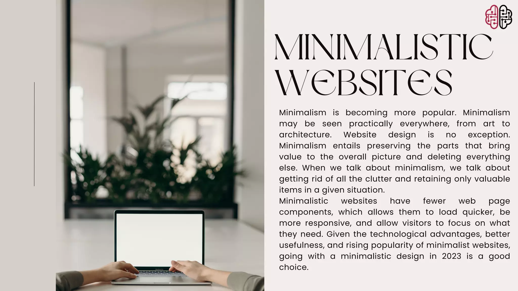 MINIMALISTIC
WEBSITES
Minimalism is becoming more popular. Minimalism
may be seen practically everywhere, from art to
architecture. Website design is no exception.
Minimalism entails preserving the parts that bring
value to the overall picture and deleting everything
else. When we talk about minimalism, we talk about
getting rid of all the clutter and retaining only valuable
items in a given situation.
Minimalistic websites have fewer web page
components, which allows them to load quicker, be
more responsive, and allow visitors to focus on what
they need. Given the technological advantages, better
usefulness, and rising popularity of minimalist websites,
going with a minimalistic design in 2023 is a good
choice.
 
