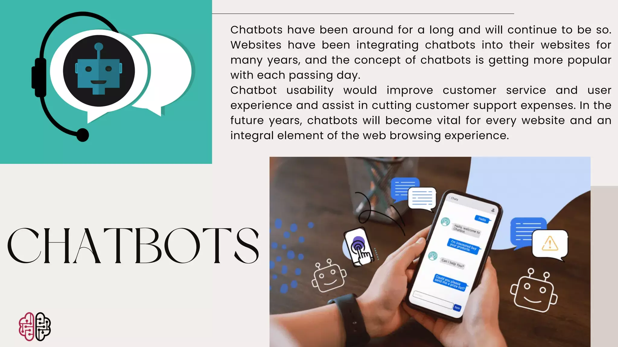 CHATBOTS
Chatbots have been around for a long and will continue to be so.
Websites have been integrating chatbots into their websites for
many years, and the concept of chatbots is getting more popular
with each passing day.
Chatbot usability would improve customer service and user
experience and assist in cutting customer support expenses. In the
future years, chatbots will become vital for every website and an
integral element of the web browsing experience.
 
