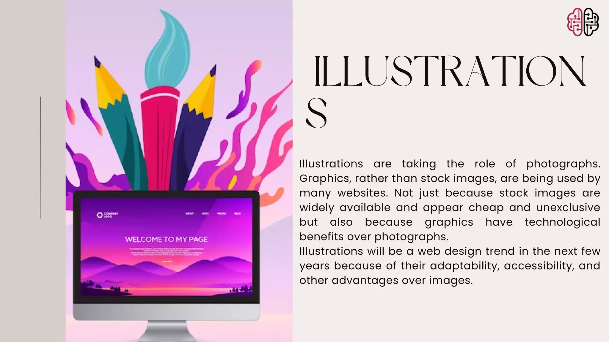 ILLUSTRATION
S
Illustrations are taking the role of photographs.
Graphics, rather than stock images, are being used by
many websites. Not just because stock images are
widely available and appear cheap and unexclusive
but also because graphics have technological
benefits over photographs.
Illustrations will be a web design trend in the next few
years because of their adaptability, accessibility, and
other advantages over images.
 