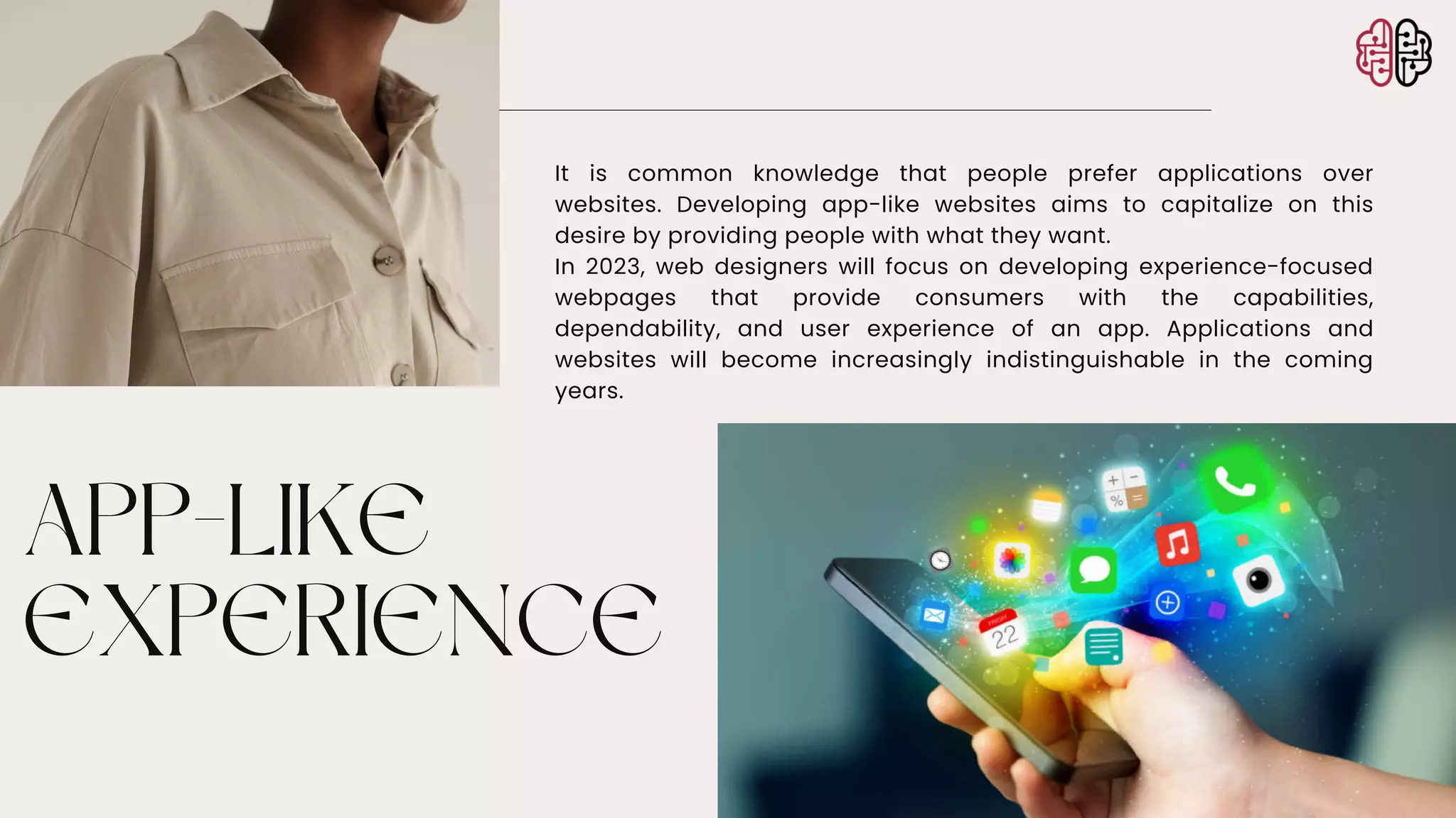 APP-LIKE
EXPERIENCE
It is common knowledge that people prefer applications over
websites. Developing app-like websites aims to capitalize on this
desire by providing people with what they want.
In 2023, web designers will focus on developing experience-focused
webpages that provide consumers with the capabilities,
dependability, and user experience of an app. Applications and
websites will become increasingly indistinguishable in the coming
years.
 