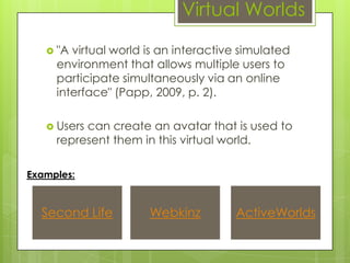 Virtual Worlds

    "A virtual world is an interactive simulated
     environment that allows multiple users to
     participate simultaneously via an online
     interface" (Papp, 2009, p. 2).

    Userscan create an avatar that is used to
     represent them in this virtual world.

Examples:


  Second Life         Webkinz         ActiveWorlds
 