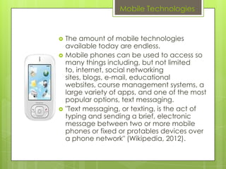 Mobile Technologies


   The amount of mobile technologies
    available today are endless.
   Mobile phones can be used to access so
    many things including, but not limited
    to, internet, social networking
    sites, blogs, e-mail, educational
    websites, course management systems, a
    large variety of apps, and one of the most
    popular options, text messaging.
   "Text messaging, or texting, is the act of
    typing and sending a brief, electronic
    message between two or more mobile
    phones or fixed or protables devices over
    a phone network" (Wikipedia, 2012).
 