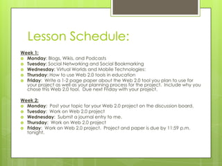 Lesson Schedule:
Week 1:
 Monday: Blogs, Wikis, and Podcasts
 Tuesday: Social Networking and Social Bookmarking
 Wednesday: Virtual Worlds and Mobile Technologies:
 Thursday: How to use Web 2.0 tools in education
 Friday: Write a 1-2 page paper about the Web 2.0 tool you plan to use for
  your project as well as your planning process for the project. Include why you
  chose this Web 2.0 tool. Due next Friday with your project.

Week 2:
 Monday: Post your topic for your Web 2.0 project on the discussion board.
 Tuesday: Work on Web 2.0 project
 Wednesday: Submit a journal entry to me.
 Thursday: Work on Web 2.0 project
 Friday: Work on Web 2.0 project. Project and paper is due by 11:59 p.m.
  tonight.
 
