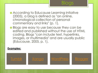 Blogs
  According   to Educause Learning Intiative
   (2005), a blog is defined as "an online,
   chronological collection of personal
   commentary and links" (p. 1).
  Blogs are easy to use because they can be
   edited and published without the use of HTML
   coding. Blogs "can include text, hyperlinks,
   images, or multimedia" and are usually public
   (Educause, 2005, p. 1).

Examples:


  Tumblr       Xanga      WordPress      Blogger
 