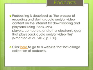 Podcasts

 Podcasting is described as "the process of
 recording and storing audio and/or video
 content on the Internet for downloading and
 playback using iPods, MP3
 players, computers, and other electronic gear
 that plays back audio and/or video files"
 (Simonson et al., 2012, p. 130).

 Click
      here to go to a website that has a large
 collection of podcasts.
 