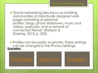 Social Networking

  "Social networking sites focus on building
   communities of individually designed web
   pages consisting of personal
   profiles, blogs, photo slideshows, music and
   videos, podcasts, and a network of
   connected friends" (Roblyer &
   Doering, 2013, p. 225).

  Profiles
         can be public or private. These settings
   can be changed in the Privacy Settings.
Examples:



 Facebook          Myspace           Google +
 