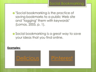 Social Bookmarking

    "Socialbookmarking is the practice of
     saving bookmarks to a public Web site
     and "tagging" them with keywords"
     (Lomas, 2005, p. 1).

    Social bookmarking is a great way to save
     your ideas that you find online.


Examples:



      Delicious            Pinterest
 