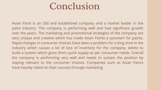 Conclusion
Asian Paint is an Old and established company and a market leader in the
paint industry. The company is performing well and had significant growth
over the years. The marketing and promotional strategies of the company are
very unique and creative which has made Asian Paints a synonym for paints.
Rapid changes in consumer choices have been a problem for a long time in the
industry which causes a lot of loss of inventory for the company, delete to
build a system which gives them quick supply as per consumer needs. Overall
the company is performing very well and needs to sustain the position by
staying relevant to the consumer choices. Companies such as Asian Paints
have heavily relied on their success through marketing
 