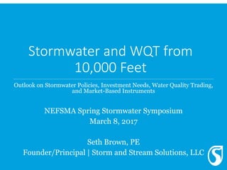Stormwater and WQT from
10,000 Feet
Outlook on Stormwater Policies, Investment Needs, Water Quality Trading,
and Market-Based Instruments
NEFSMA Spring Stormwater Symposium
March 8, 2017
Seth Brown, PE
Founder/Principal | Storm and Stream Solutions, LLC
 
