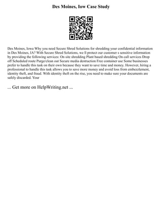 Des Moines, Iow Case Study
Des Moines, Iowa Why you need Secure Shred Solutions for shredding your confidential information
in Des Moines, IA? With Secure Shred Solutions, we ll protect our customer s sensitive information
by providing the following services: On site shredding Plant based shredding On call services Drop
off Scheduled route Purge/clean out Secure media destruction Free container use Some businesses
prefer to handle this task on their own because they want to save time and money. However, hiring a
professional to handle this task allows you to save more money and avoid loss from embezzlement,
identity theft, and fraud. With identity theft on the rise, you need to make sure your documents are
safely discarded. Your
... Get more on HelpWriting.net ...
 