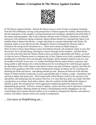 Damon s Corruption In The Mower Against Gardens
In The Mower Against Gardens , Damon the Mower acts as a critic of man s corruption stemming
from the Fall of Mankind, serving as the pastoral hero of Nature against the Artifice. Damon believes
that the naturalness of the meadows is being threatened with corruption, typified by the artificiality of
the ornate enclosed gardens. Due to this seduction and perversion of Nature, frustration is intensely
portrayed, with satisfaction taking a backseat. Damon defines himself as a demigod like figure in an
unfallen Eden in Damon the Mower , a single individual in a special relationship with Nature. He
interprets reality in ways that favour him, though his refusal to relinquish his illusions leads to
frustration. By acting out his frustration in a ... Show more content on Helpwriting.net ...
Most of what we know about Damon comes from Damon himself, who interprets reality in ways that
favour him. He is self glorifying, claiming he is known through all the meadows , and that Nature
serves him at his beck and call. Damon claims to have an intense relationship with Nature, yet much
of what we know of Damon seems to contradict this. In fact, Damon never really considers Nature as
anything but a reflection of his own thoughts and feelings; and he interprets natural events in a way
favourable to himself. In any case, it is evident that Damon did not expect Juliana s rejection, and,
being unable to add Juliana to his world, he blames her for everything in the world that goes against
his idealisation of the world. Nature in the Mower Poems were part of Damon s psyche, and when his
illusion of his grandiose and of the world is threatened by Juliana, he blames her for scorching and
(burning) the fields and mower , and making animals go mad . Because he believed in the absolute
beauty of Nature and the countryside, he gives questionable gifts to Juliana, a snake , chameleons and
oak leaves tipped with honey dew . These natural gifts reflect Damon s belief in the rejection of art
and artifice, and embracing only the natural. However, it is clear that these gifts were made with little
consideration as to Juliana. Such artless objects, after all, would be terribly difficult for Juliana to
identify as gifts. His unrequited love led to aggression misdirected against the natural world,
depopulating the ground ; with the s sounds in sighing , scythe and woes used in repetition to illustrate
the sorrow of Damon. Blaming Juliana for Nature s transformation and his unhappiness, his self
centred blame led to intense internal conflict, as he is unable to relinquish his illusions, and unable to
connect with Nature. Damon seems to be unable to comprehend
... Get more on HelpWriting.net ...
 