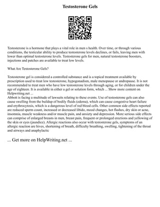 Testosterone Gels
Testosterone is a hormone that plays a vital role in men s health. Over time, or through various
conditions, the testicular ability to produce testosterone levels declines, or fails, leaving men with
lower than optimal testosterone levels. Testosterone gels for men, natural testosterone boosters,
injections and patches are available to treat low levels.
What Are Testosterone Gels?
Testosterone gel is considered a controlled substance and is a topical treatment available by
prescription used to treat low testosterone, hypogonadism, male menopause or andropause. It is not
recommended to treat men who have low testosterone levels through aging, or for children under the
age of eighteen. It is available in either a gel or solution form, which ... Show more content on
Helpwriting.net ...
Abbott is facing a multitude of lawsuits relating to these events. Use of testosterone gels can also
cause swelling from the buildup of bodily fluids (edema), which can cause congestive heart failure
and erythrocytosis, which is a dangerous level of red blood cells. Other common side effects reported
are reduced sperm count, increased or decreased libido, mood changes, hot flashes, dry skin or acne,
insomnia, muscle weakness and/or muscle pain, and anxiety and depression. More serious side effects
can comprise of enlarged breasts in men, breast pain, frequent or prolonged erections and yellowing of
the skin or eyes (jaundice). Allergic reactions also occur with testosterone gels, symptoms of an
allergic reaction are hives, shortening of breath, difficulty breathing, swelling, tightening of the throat
and airways and anaphylactic
... Get more on HelpWriting.net ...
 